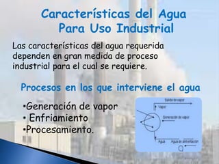 Características del Agua
Para Uso Industrial
Las características del agua requerida
dependen en gran medida de proceso
industrial para el cual se requiere.
Procesos en los que interviene el agua
•Generación de vapor
• Enfriamiento
•Procesamiento.
 