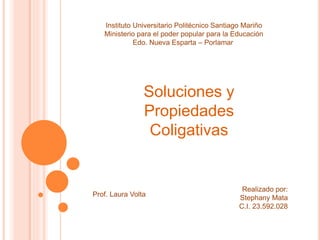 Instituto Universitario Politécnico Santiago Mariño
Ministerio para el poder popular para la Educación
Edo. Nueva Esparta – Porlamar
Soluciones y
Propiedades
Coligativas
Realizado por:
Stephany Mata
C.I. 23.592.028
Prof. Laura Volta
 