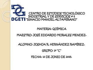 C CENTRO DE ESTUDIOS TECNOLÓGICO
INDUSTRIAL Y DE SERVICIOS # 6
“IGNACIO MANUEL ALTAMIRANO”
MATERIA: QUÍMICA
MAESTRO: JOSÉ EDUARDO MORALES MENDEZ.
ALUMNO: JOSHUA R. HERNÁNDEZ RAMÍREZ.
GRUPO: 1º “C”
FECHA: 13 DE JUNIO DE 2015.
 