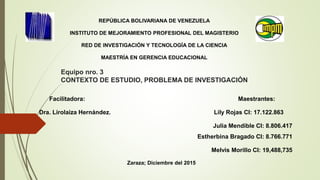 Equipo nro. 3
CONTEXTO DE ESTUDIO, PROBLEMA DE INVESTIGACIÓN
REPÚBLICA BOLIVARIANA DE VENEZUELA
INSTITUTO DE MEJORAMIENTO PROFESIONAL DEL MAGISTERIO
RED DE INVESTIGACIÓN Y TECNOLOGÍA DE LA CIENCIA
MAESTRÍA EN GERENCIA EDUCACIONAL
Facilitadora: Maestrantes:
Dra. Lirolaiza Hernández. Lily Rojas CI: 17.122.863
Julia Mendible CI: 8.806.417
Estherbina Bragado CI: 8.766.771
Melvis Morillo CI: 19,488,735
Zaraza; Diciembre del 2015
 