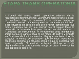 • Control del campo estéril operatorio además de la
recuperación del instrumental. La instrumentadora tiene el deber
de mantener libre de instrumentos el campo quirúrgico,
controlando en todo momento que no se contamine y notificando
a los cirujanos en caso de que éstos hayan contaminado sus
batas o guantes. No hay que permitir que el cirujano toque la
mesa de la instrumentista para hacer uso del material .
• Limpieza del instrumental: el instrumental debe mantenerse
limpio porque la sangre seca es un medio de cultivo y dificulta
las funciones de los instrumentos. Hay que mantener libre de
coágulos la cánula de aspiración que se hace mediante la
aspiración adicional de solución salina o agua bi-destilada más
agua oxigenada. El terminal de bisturí eléctrico se limpia
raspándolo con la parte roma de la hoja del bisturí frío o con las
lijas especiales para ello.
 