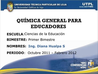 QUÍMICA GENERAL PARA EDUCADORES  ESCUELA : NOMBRES: Ciencias de la Educación Ing. Diana Hualpa S BIMESTRE: Primer Bimestre PERIODO :  Octubre 2011 – Febrero 2012 