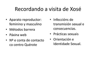 Recordando a visita de Xosé
• Aparato reproductor:
feminino y masculino
• Métodos barrera
• Páxina web
• Nº e conta de contacto
co centro Quérote
• Infeccións de
transmisión sexual e
consecuencias.
• Prácticas sexuais
• Orientación e
Identidade Sexual.
 