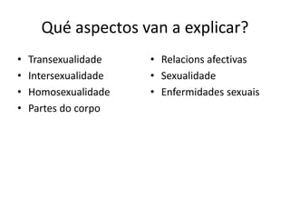 Qué aspectos van a explicar?
• Transexualidade
• Intersexualidade
• Homosexualidade
• Partes do corpo
• Relacions afectivas
• Sexualidade
• Enfermidades sexuais
 