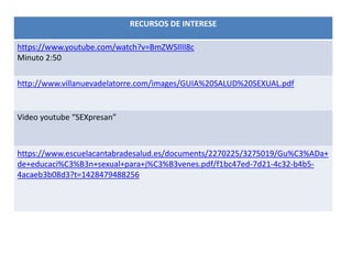 RECURSOS DE INTERESE
https://www.youtube.com/watch?v=BmZWSIlII8c
Minuto 2:50
http://www.villanuevadelatorre.com/images/GUIA%20SALUD%20SEXUAL.pdf
Video youtube “SEXpresan”
https://www.escuelacantabradesalud.es/documents/2270225/3275019/Gu%C3%ADa+
de+educaci%C3%B3n+sexual+para+j%C3%B3venes.pdf/f1bc47ed-7d21-4c32-b4b5-
4acaeb3b08d3?t=1428479488256
 