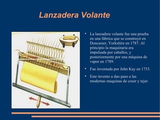 Lanzadera Volante

           
               La lanzadera volante fue una prueba
               en una fábrica que se construyó en
               Doncaster, Yorkshire en 1787. Al
               principio la maquinaria era
               impulsada por caballos, y
               posteriormente por una máquina de
               vapor en 1789.
           
               Fue inventada por John Kay en 1753.
           
               Este invento a dao paso a las
               modernas maquinas de coser y tejer.
 