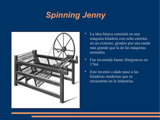 Spinning Jenny

         
             La idea básica consistía en una
             máquina hiladora con ocho carretes
             en un extremo, girados por una rueda
             más grande que la de las máquinas
             normales.
         
             Fue inventada James Hargreaves en
             1764.
         
             Este invento a dado paso a las
             hiladoras modernas que se
             encuentran en la industrias.
 