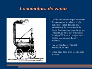 Locomotora de vapor

           
               Una locomotora de vapor es un tipo
               de locomotora impulsada por la
               acción del vapor de agua. Las
               locomotoras de vapor fueron la
               forma dominante de tracción en los
               ferrocarriles hasta que a mediados
               del siglo XX fueron reemplazadas
               por las locomotoras diésel y
               eléctricas.
           
               Fue inventada por Richard
               Trevithick en 1804.
           
               Esta a dado paso a las locomotoras
               actuales.
 