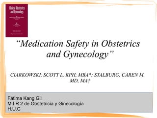 “Medication Safety in Obstetrics
and Gynecology”
CIARKOWSKI, SCOTT L. RPH, MBA*; STALBURG, CAREN M.
MD, MA†
Fátima Kang Gil
M.I.R 2 de Obstetricia y Ginecología
H.U.C
 