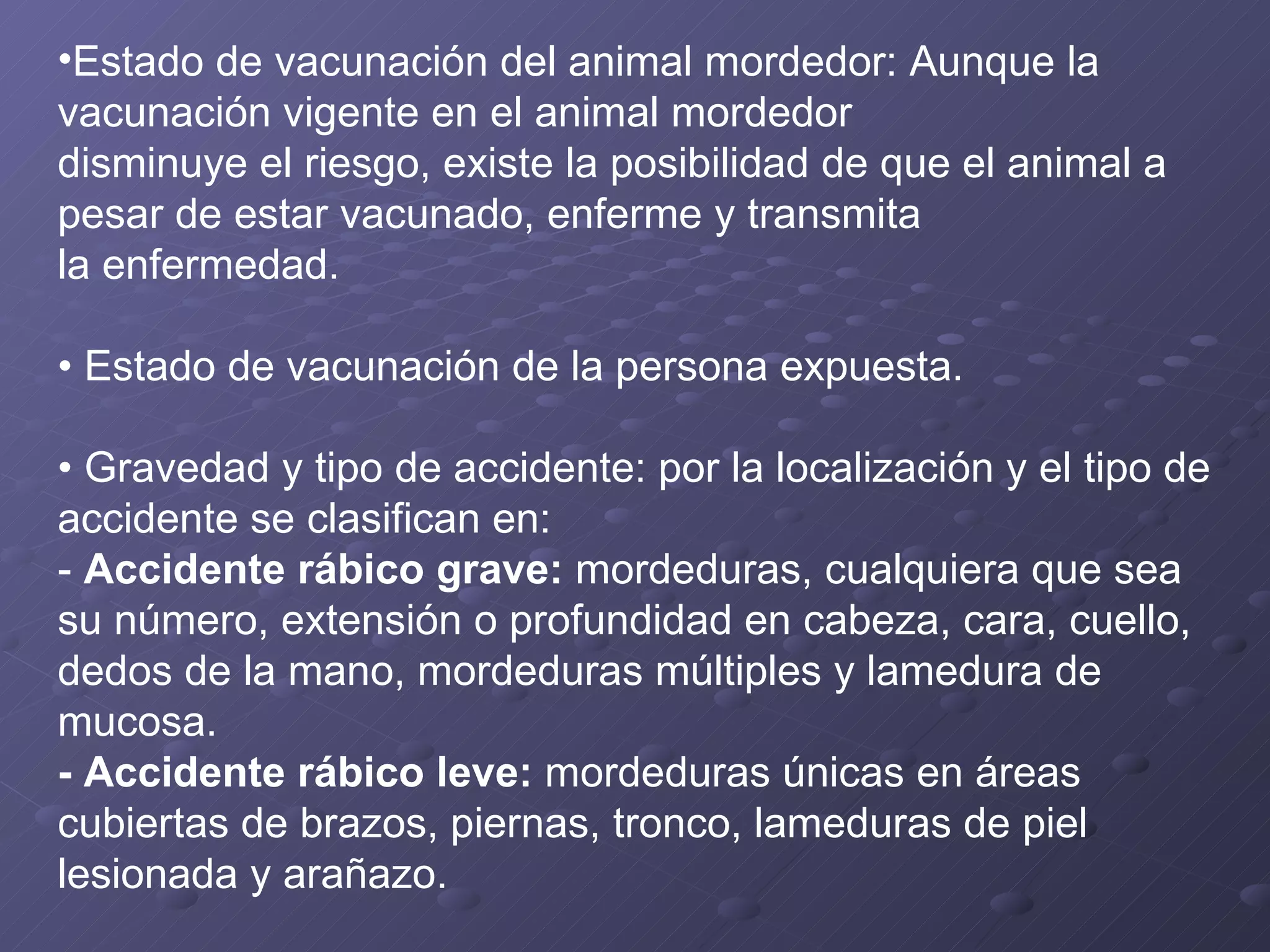 Estado de vacunación del animal mordedor: Aunque la vacunación vigente en el animal mordedor disminuye el riesgo, existe la posibilidad de que el animal a pesar de estar vacunado, enferme y transmita la enfermedad. •  Estado de vacunación de la persona expuesta. •  Gravedad y tipo de accidente: por la localización y el tipo de accidente se clasifican en: -  Accidente rábico grave:  mordeduras, cualquiera que sea su número, extensión o profundidad en cabeza, cara, cuello, dedos de la mano, mordeduras múltiples y lamedura de mucosa.  - Accidente rábico leve:  mordeduras únicas en áreas cubiertas de brazos, piernas, tronco, lameduras de piel lesionada y arañazo. 