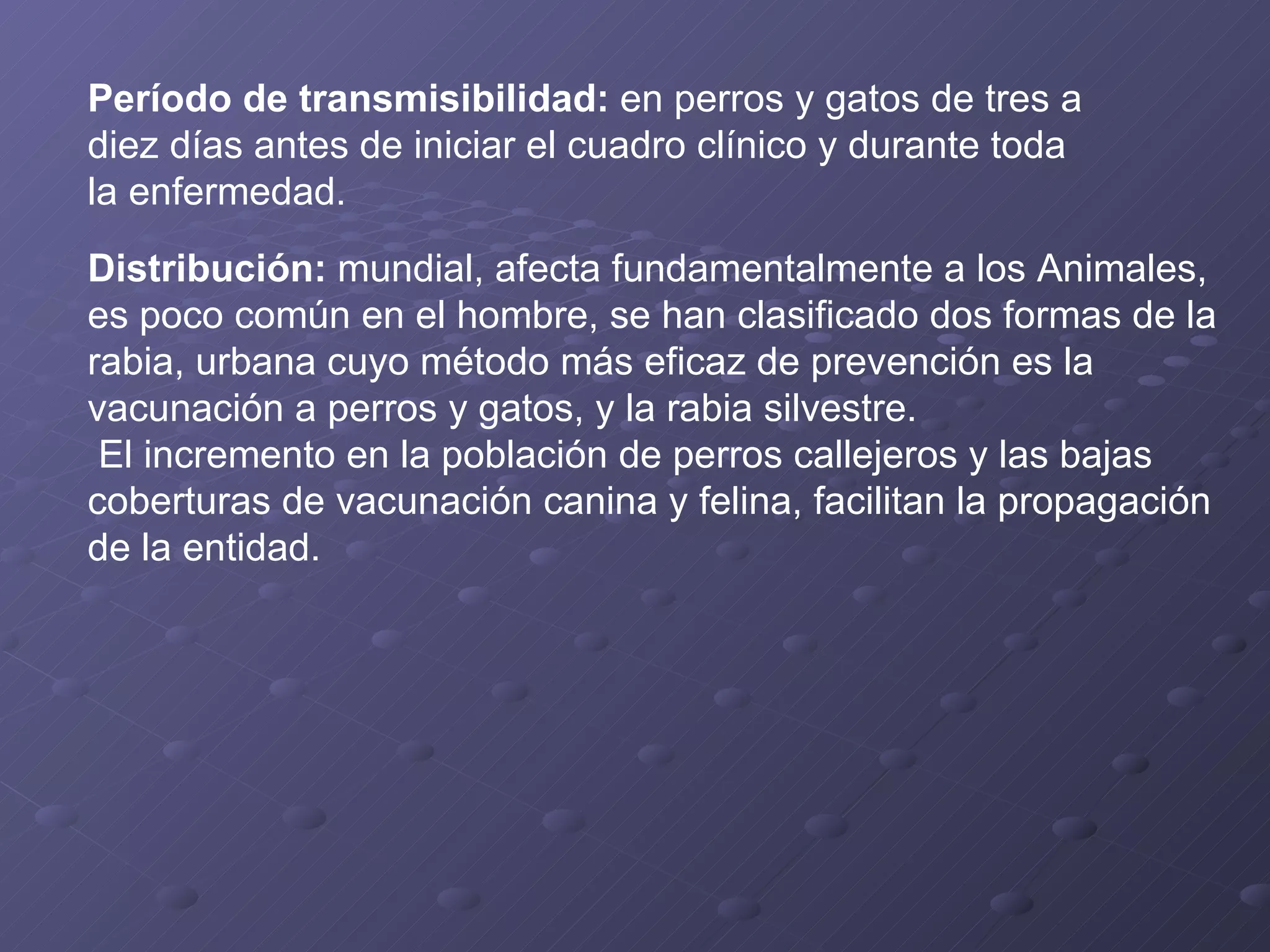 Período de transmisibilidad:  en perros y gatos de tres a diez días antes de iniciar el cuadro clínico y durante toda la enfermedad. Distribución:  mundial, afecta fundamentalmente a los Animales, es poco común en el hombre, se han clasificado dos formas de la rabia, urbana cuyo método más eficaz de prevención es la vacunación a perros y gatos, y la rabia silvestre. El incremento en la población de perros callejeros y las bajas coberturas de vacunación canina y felina, facilitan la propagación de la entidad. 