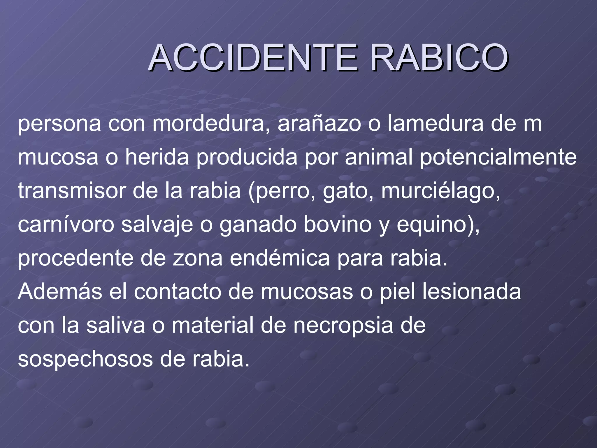 ACCIDENTE RABICO persona con mordedura, arañazo o lamedura de m mucosa o herida producida por animal potencialmente  transmisor de la rabia (perro, gato, murciélago,  carnívoro salvaje o ganado bovino y equino),  procedente de zona endémica para rabia.  Además el contacto de mucosas o piel lesionada  con la saliva o material de necropsia de  sospechosos de rabia. 