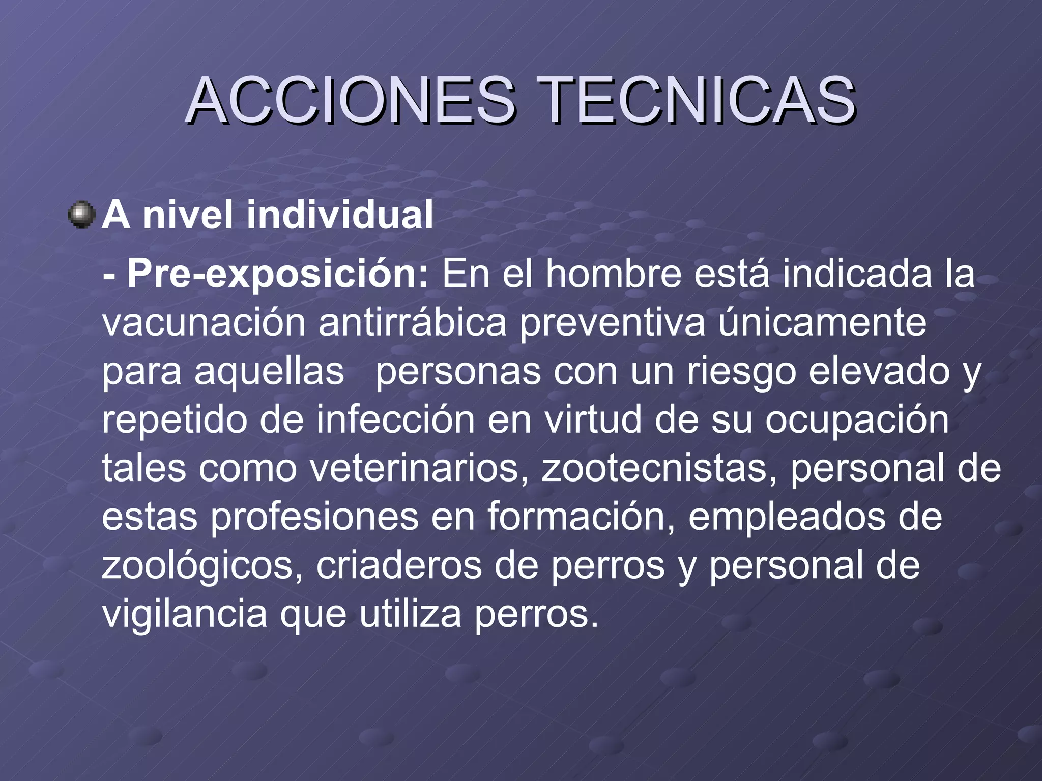 ACCIONES TECNICAS A nivel individual - Pre-exposición:  En el hombre está indicada la vacunación antirrábica preventiva únicamente para aquellas  personas con un riesgo elevado y repetido de infección en virtud de su ocupación tales como veterinarios, zootecnistas, personal de estas profesiones en formación, empleados de zoológicos, criaderos de perros y personal de vigilancia que utiliza perros. 