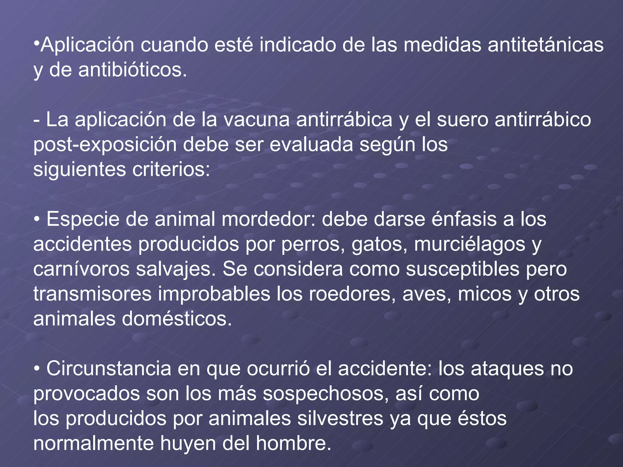 Aplicación cuando esté indicado de las medidas antitetánicas y de antibióticos. - La aplicación de la vacuna antirrábica y el suero antirrábico post-exposición debe ser evaluada según los siguientes criterios: •  Especie de animal mordedor: debe darse énfasis a los accidentes producidos por perros, gatos, murciélagos y carnívoros salvajes. Se considera como susceptibles pero transmisores improbables los roedores, aves, micos y otros animales domésticos. •  Circunstancia en que ocurrió el accidente: los ataques no provocados son los más sospechosos, así como los producidos por animales silvestres ya que éstos normalmente huyen del hombre. 