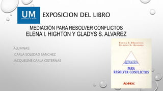 EXPOSICION DEL LIBRO
MEDIACIÓN PARA RESOLVER CONFLICTOS
ELENA I. HIGHTON Y GLADYS S. ALVAREZ
ALUMNAS:
CARLA SOLEDAD SÁNCHEZ
JACQUELINE CARLA CISTERNAS
 