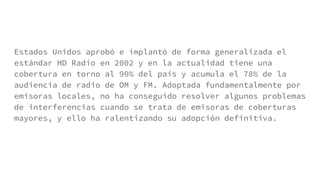 Estados Unidos aprobó e implantó de forma generalizada el
estándar HD Radio en 2002 y en la actualidad tiene una
cobertura en torno al 90% del país y acumula el 78% de la
audiencia de radio de OM y FM. Adoptada fundamentalmente por
emisoras locales, no ha conseguido resolver algunos problemas
de interferencias cuando se trata de emisoras de coberturas
mayores, y ello ha ralentizando su adopción definitiva.
 