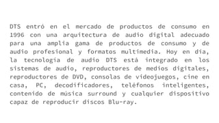 DTS entró en el mercado de productos de consumo en
1996 con una arquitectura de audio digital adecuado
para una amplia gama de productos de consumo y de
audio profesional y formatos multimedia. Hoy en día,
la tecnología de audio DTS está integrado en los
sistemas de audio, reproductores de medios digitales,
reproductores de DVD, consolas de videojuegos, cine en
casa, PC, decodificadores, teléfonos inteligentes,
contenido de música surround y cualquier dispositivo
capaz de reproducir discos Blu-ray.
 