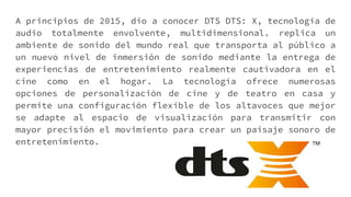 A principios de 2015, dio a conocer DTS DTS: X, tecnología de
audio totalmente envolvente, multidimensional. replica un
ambiente de sonido del mundo real que transporta al público a
un nuevo nivel de inmersión de sonido mediante la entrega de
experiencias de entretenimiento realmente cautivadora en el
cine como en el hogar. La tecnología ofrece numerosas
opciones de personalización de cine y de teatro en casa y
permite una configuración flexible de los altavoces que mejor
se adapte al espacio de visualización para transmitir con
mayor precisión el movimiento para crear un paisaje sonoro de
entretenimiento.
 