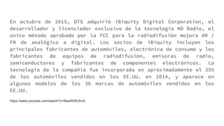 En octubre de 2015, DTS adquirió iBiquity Digital Corporation, el
desarrollador y licenciador exclusivo de la tecnología HD Radio, el
único método aprobado por la FCC para la radiodifusión mejora AM /
FM de analógico a digital. Los socios de iBiquity incluyen los
principales fabricantes de automóviles, electrónica de consumo y los
fabricantes de equipos de radiodifusión, emisoras de radio,
semiconductores y fabricantes de componentes electrónicos. La
tecnología de la compañía fue incorporada en aproximadamente el 35%
de los automóviles vendidos en los EE.UU. en 2014, y aparece en
algunos modelos de los 36 marcas de automóviles vendidos en los
EE.UU.
https://www.youtube.com/watch?v=t9aaPkWJhvA
 