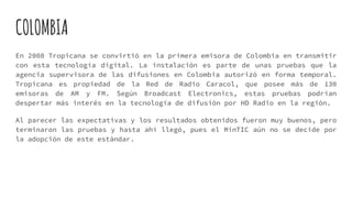 COLOMBIA
En 2008 Tropicana se convirtió en la primera emisora de Colombia en transmitir
con esta tecnología digital. La instalación es parte de unas pruebas que la
agencia supervisora de las difusiones en Colombia autorizó en forma temporal.
Tropicana es propiedad de la Red de Radio Caracol, que posee más de 130
emisoras de AM y FM. Según Broadcast Electronics, estas pruebas podrían
despertar más interés en la tecnología de difusión por HD Radio en la región.
Al parecer las expectativas y los resultados obtenidos fueron muy buenos, pero
terminaron las pruebas y hasta ahí llegó, pues el MinTIC aún no se decide por
la adopción de este estándar.
 