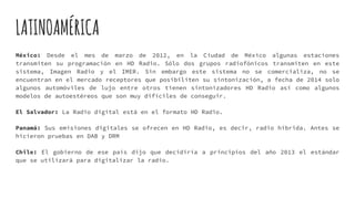 LATINOAMÉRICA
México: Desde el mes de marzo de 2012, en la Ciudad de México algunas estaciones
transmiten su programación en HD Radio. Sólo dos grupos radiofónicos transmiten en este
sistema, Imagen Radio y el IMER. Sin embargo este sistema no se comercializa, no se
encuentran en el mercado receptores que posibiliten su sintonización, a fecha de 2014 solo
algunos automóviles de lujo entre otros tienen sintonizadores HD Radio así como algunos
modelos de autoestéreos que son muy difíciles de conseguir.
El Salvador: La Radio digital está en el formato HD Radio.
Panamá: Sus emisiones digitales se ofrecen en HD Radio, es decir, radio híbrida. Antes se
hicieron pruebas en DAB y DRM
Chile: El gobierno de ese país dijo que decidiría a principios del año 2013 el estándar
que se utilizará para digitalizar la radio.
 