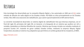 Historia
Esta tecnología fue desarrollada por la compañía iBiquity Digital, y fue autorizado en 2002 por el FCC como
método de difusión de radio digital en los Estados Unidos. HD Radio se sitúa principalmente en los Estados
Unidos. Más 1900 a las estaciones de radiodifusión, que cubren aproximadamente el 84% del territorio.
La creciente necesidad de desarrollar un sistema digital de radiodifusión hizo que diversas empresas, con el
final del siglo XX, principios del siglo XXI, se lanzaran a la búsqueda de un sistema que pudiera ser útil y
rentable, basándose en distintas filosofías de creación. Mientras que Europa iniciaba sus estudios mediante el
proyecto Eureka 147, tratando de ganar calidad, Estados Unidos, mediante la empresa iBiquity Digital
Corporation, buscaba un sistema muy adaptativo que permitiera un cambio gradual de los receptores, el IBOC.
http://hdradio.com/
 