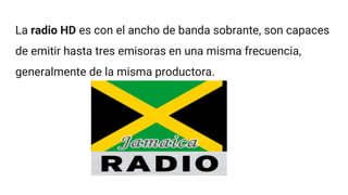 La radio HD es con el ancho de banda sobrante, son capaces
de emitir hasta tres emisoras en una misma frecuencia,
generalmente de la misma productora.
 