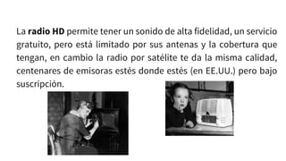 La radio HD permite tener un sonido de alta fidelidad, un servicio
gratuito, pero está limitado por sus antenas y la cobertura que
tengan, en cambio la radio por satélite te da la misma calidad,
centenares de emisoras estés donde estés (en EE.UU.) pero bajo
suscripción.
 