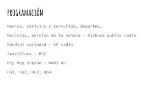 programación
Música, noticias y tertulias, deportes.
Noticias, edición de la mañana - Alabama public radio
Mundial variedad - XP radio
Jazz/Blues - BBC
Hip hop urbano - WAMJ HD
HD1, HD2, HD3, HD4
 