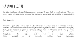 laradiodigital
La Radio Digital es el más significativo avance en tecnología de radio desde la introducción del FM stereo.
Ofrece tanto a oyentes como emisoras una interesante combinación de beneficios y oportunidades:
Para los oyentes
Proporciona gran calidad en la recepción de señales sonoras, equivalente a la del Disco Compacto.
Robustez del sistema de transmisión aéreo. Receptores móviles y portátiles libres de interferencias (multipath,
fading, co-channel) en la recepción; es decir, resuelve los problemas de distorsión y cancelaciones que sufren
las señales de FM en móviles (vehículos en movimiento).
Receptores de bajo costo (en el largo plazo).
Mayor variedad en la información recibida. Texto, Multimedia.
 