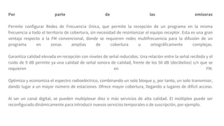 Por parte de las emisoras
Permite configurar Redes de Frecuencia Única, que permite la recepción de un programa en la misma
frecuencia a todo el territorio de cobertura, sin necesidad de resintonizar el equipo receptor. Esta es una gran
ventaja respecto a la FM convencional, donde se requieren redes multifrecuencia para la difusión de un
programa en zonas amplias de cobertura u ortográficamente complejas.
Garantiza calidad elevada en recepción con niveles de señal reducidos. Una relación entre la señal recibida y el
ruido de 9 dB permite ya una calidad de señal sonora de calidad, frente de los 50 dB (decibelios) s/n que se
requieren en FM.
Optimiza y economiza el espectro radioeléctrico, combinando un solo bloque y, por tanto, un solo transmisor,
dando lugar a un mayor número de estaciones. Ofrece mayor cobertura, llegando a lugares de difícil acceso.
Al ser un canal digital, se pueden multiplexar diez o más servicios de alta calidad. El múltiplex puede ser
reconfigurado dinámicamente para introducir nuevos servicios temporales o de suscripción, por ejemplo.
 