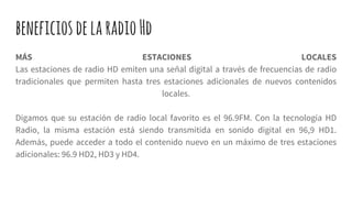 beneficiosdelaradioHd
MÁS ESTACIONES LOCALES
Las estaciones de radio HD emiten una señal digital a través de frecuencias de radio
tradicionales que permiten hasta tres estaciones adicionales de nuevos contenidos
locales.
Digamos que su estación de radio local favorito es el 96.9FM. Con la tecnología HD
Radio, la misma estación está siendo transmitida en sonido digital en 96,9 HD1.
Además, puede acceder a todo el contenido nuevo en un máximo de tres estaciones
adicionales: 96.9 HD2, HD3 y HD4.
 