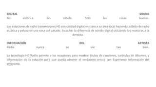 DIGITAL SOUND
No estática. Sin silbido. Sólo las cosas buenas.
Las estaciones de radio transmisiones HD con calidad digital en claro a su área local haciendo, silbido de radio
estática y pelusa en una cosa del pasado. Escuchar la diferencia de sonido digital utilizando las muestras a la
derecha.
INFORMACIÓN DEL ARTISTA
Radio nunca se vio tan bien.
La tecnología HD Radio permite a los receptores para mostrar títulos de canciones, carátulas de álbumes, y
información de la estación para que pueda obtener el verdadero artista con Experience Información del
programa.
 