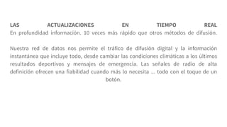 LAS ACTUALIZACIONES EN TIEMPO REAL
En profundidad información. 10 veces más rápido que otros métodos de difusión.
Nuestra red de datos nos permite el tráfico de difusión digital y la información
instantánea que incluye todo, desde cambiar las condiciones climáticas a los últimos
resultados deportivos y mensajes de emergencia. Las señales de radio de alta
definición ofrecen una fiabilidad cuando más lo necesita ... todo con el toque de un
botón.
 