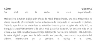CÓMO FUNCIONA
Su dial de la radio se está expandiendo.
Mediante la difusión digital por ondas de radio tradicionales, una sola frecuencia es
ahora capaz de ofrecer hasta cuatro estaciones de contenido en un sonido cristalino.
Todo lo que hacer es sintonizar su estación favorita y su receptor de radio HD, se
bloqueará automáticamente a la señal HD1 para esa estación. Un escalón más en la
esfera y que está escuchando contenido totalmente nuevo en la estación HD2. Además,
la señal digital proporciona la información en pantalla, tales como: la portada del
álbum, información de la canción, el tráfico y el clima.
 