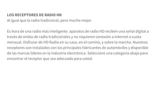 LOS RECEPTORES DE RADIO HD
Al igual que la radio tradicional, pero mucho mejor.
Es hora de una radio más inteligente. aparatos de radio HD reciben una señal digital a
través de ondas de radio tradicionales y no requieren conexión a Internet o cuota
mensual. Disfrutar de HD Radio en su casa, en el camino, y sobre la marcha. Nuestros
receptores son instalados con los principales fabricantes de automóviles y disponible
de las marcas líderes en la industria electrónica. Seleccione una categoría abajo para
encontrar el receptor que sea adecuado para usted.
 