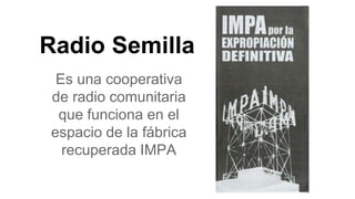 Radio Semilla
Es una cooperativa
de radio comunitaria
que funciona en el
espacio de la fábrica
recuperada IMPA
 