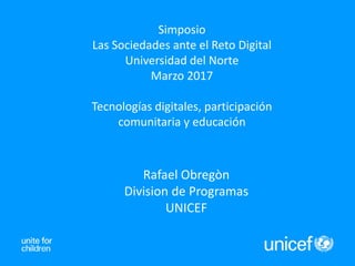 Simposio
Las Sociedades ante el Reto Digital
Universidad del Norte
Marzo 2017
Tecnologías digitales, participación
comunitaria y educación
Rafael Obregòn
Division de Programas
UNICEF
 