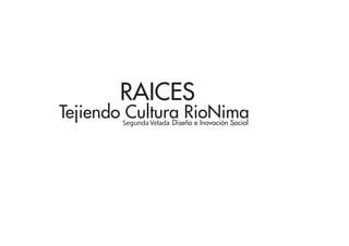 RAICES
Tejiendo Cultura RioNima
        Segunda Velada Diseño e Inovación Social
 
