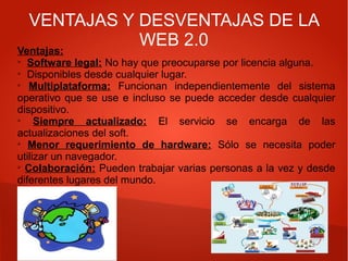 VENTAJAS Y DESVENTAJAS DE LA
WEB 2.0
Ventajas:
➢
Software legal: No hay que preocuparse por licencia alguna.
➢
Disponibles desde cualquier lugar.
➢
Multiplataforma: Funcionan independientemente del sistema
operativo que se use e incluso se puede acceder desde cualquier
dispositivo.
➢
Siempre actualizado: El servicio se encarga de las
actualizaciones del soft.
➢
Menor requerimiento de hardware: Sólo se necesita poder
utilizar un navegador.
➢
Colaboración: Pueden trabajar varias personas a la vez y desde
diferentes lugares del mundo.
 