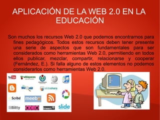 APLICACIÓN DE LA WEB 2.0 EN LA
EDUCACIÓN
Son muchos los recursos Web 2.0 que podemos encontrarnos para
fines pedagógicos. Todos estos recursos deben tener presente
una serie de aspectos que son fundamentales para ser
considerados como herramientas Web 2.0, permitiendo en todos
ellos publicar, mezclar, compartir, relacionarse y cooperar
(Fernández, E.). Si falla alguno de estos elementos no podemos
considerarlos como herramientas Web 2.0.
 