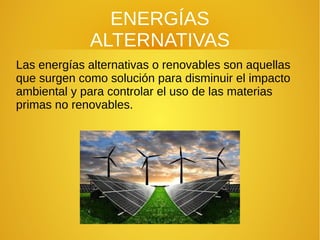 ENERGÍAS
ALTERNATIVAS
Las energías alternativas o renovables son aquellas
que surgen como solución para disminuir el impacto
ambiental y para controlar el uso de las materias
primas no renovables.
 