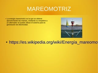 MAREOMOTRIZ
●
La energía mareomotriz es la que se obtiene
aprovechando las mareas, mediante su empalme a
un alternador se puede utilizar el sistema para la
generación de electricidad.
● https://es.wikipedia.org/wiki/Energía_mareomot
 