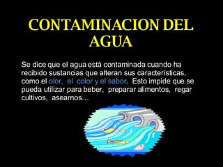 CONTAMINACION DEL AGUA Se dice que el agua está contaminada cuando ha recibido sustancias que alteran sus características,  como el  olor,  el  color y el sabor .  Esto impide que se pueda utilizar para beber,  preparar alimentos,  regar cultivos,  asearnos… 