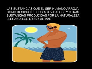 LAS SUSTANCIAS QUE EL SER HUMANO ARROJA COMO RESIDUO DE SUS ACTIVIDADES,  Y OTRAS SUSTANCIAS PRODUCIDAS POR LA NATURALEZA,  LLEGAN A LOS RÍOS Y AL MAR 