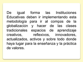 De igual forma las Instituciones
Educativas deben ir implementando esta
metodología para ir al compás de la
globalización y hacer de las clases
tradicionales espacios de aprendizaje
creativos, reflexivos, innovadores,
actualizados, activos y sobre todo donde
haya lugar para la enseñanza y la práctica
de valores.
 