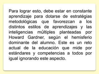 Para lograr esto, debe estar en constante
aprendizaje para dotarse de estratégias
metodológicas que favorezcan a los
distintos estilos de aprendizajes y las
inteligencias múltiples planteadas por
Howard Gardner, según el hemisferio
dominante del alumno. Este es un reto
actual de la educación que mide por
estándares y competencias a todos por
igual ignorando este aspecto.
 