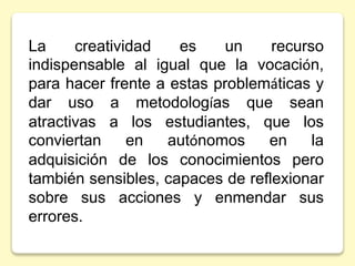 La creatividad es un recurso
indispensable al igual que la vocación,
para hacer frente a estas problemáticas y
dar uso a metodologías que sean
atractivas a los estudiantes, que los
conviertan en autónomos en la
adquisición de los conocimientos pero
también sensibles, capaces de reflexionar
sobre sus acciones y enmendar sus
errores.
 