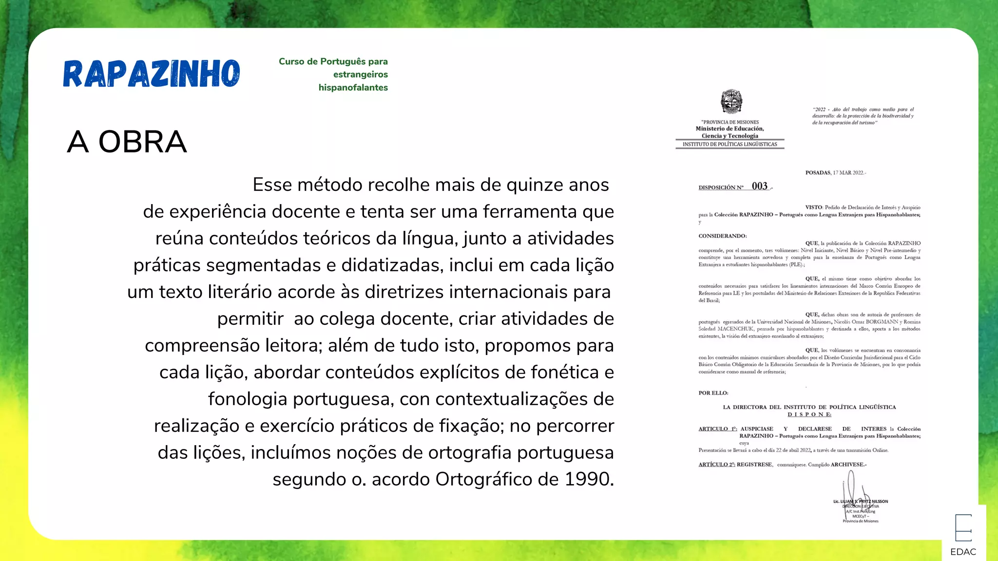 EDAC
RAPAZINHO
Curso de Português para
estrangeiros
hispanofalantes
A OBRA
Esse método recolhe mais de quinze anos
de experiência docente e tenta ser uma ferramenta que
reúna conteúdos teóricos da língua, junto a atividades
práticas segmentadas e didatizadas, inclui em cada lição
um texto literário acorde às diretrizes internacionais para
permitir ao colega docente, criar atividades de
compreensão leitora; além de tudo isto, propomos para
cada lição, abordar conteúdos explícitos de fonética e
fonologia portuguesa, con contextualizações de
realização e exercício práticos de fixação; no percorrer
das lições, incluímos noções de ortografia portuguesa
segundo o. acordo Ortográfico de 1990.
 