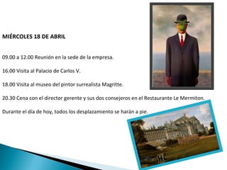 MIÉRCOLES 18 DE ABRIL


09.00 a 12.00 Reunión en la sede de la empresa.

16.00 Visita al Palacio de Carlos V.

18.00 Visita al museo del pintor surrealista Magritte.

20.30 Cena con el director gerente y sus dos consejeros en el Restaurante Le Mermiton.

Durante el día de hoy, todos los desplazamiento se harán a pie.
 